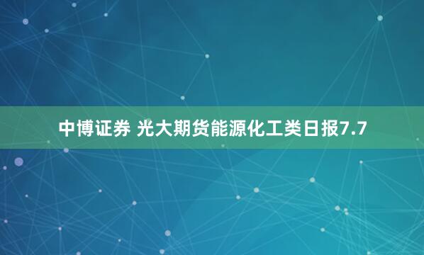 中博证券 光大期货能源化工类日报7.7