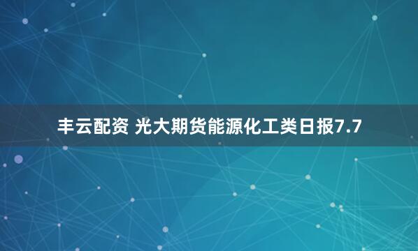 丰云配资 光大期货能源化工类日报7.7