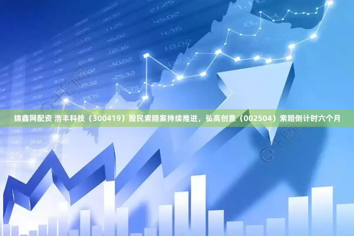 锦鑫网配资 浩丰科技（300419）股民索赔案持续推进，弘高创意（002504）索赔倒计时六个月