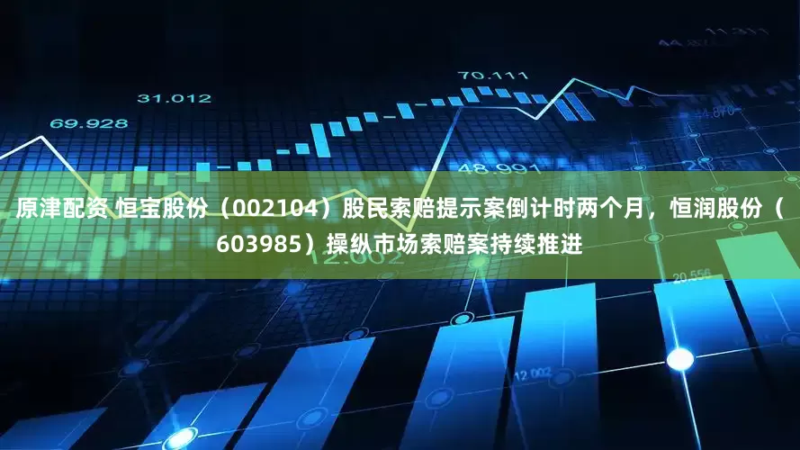 原津配资 恒宝股份（002104）股民索赔提示案倒计时两个月，恒润股份（603985）操纵市场索赔案持续推进