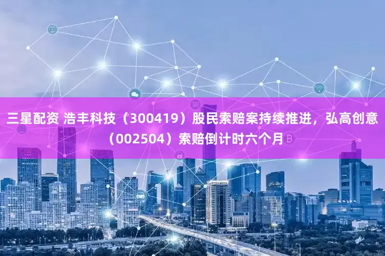 三星配资 浩丰科技（300419）股民索赔案持续推进，弘高创意（002504）索赔倒计时六个月