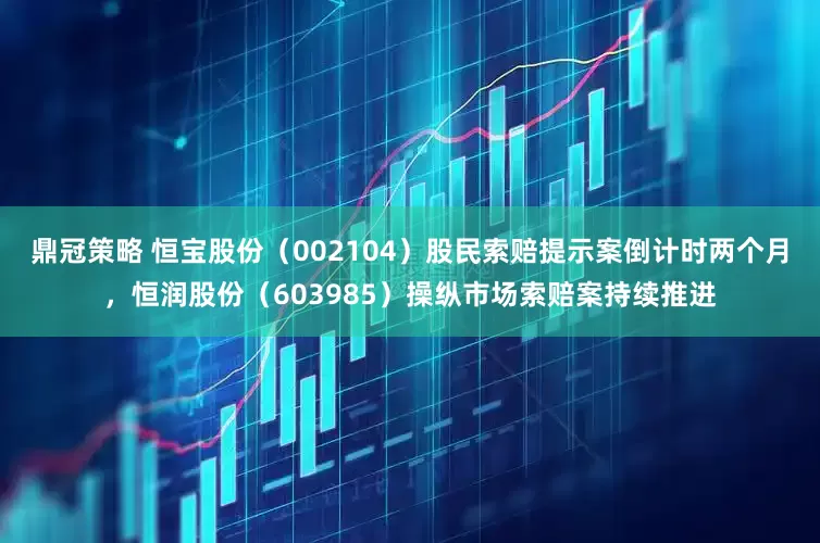 鼎冠策略 恒宝股份（002104）股民索赔提示案倒计时两个月，恒润股份（603985）操纵市场索赔案持续推进