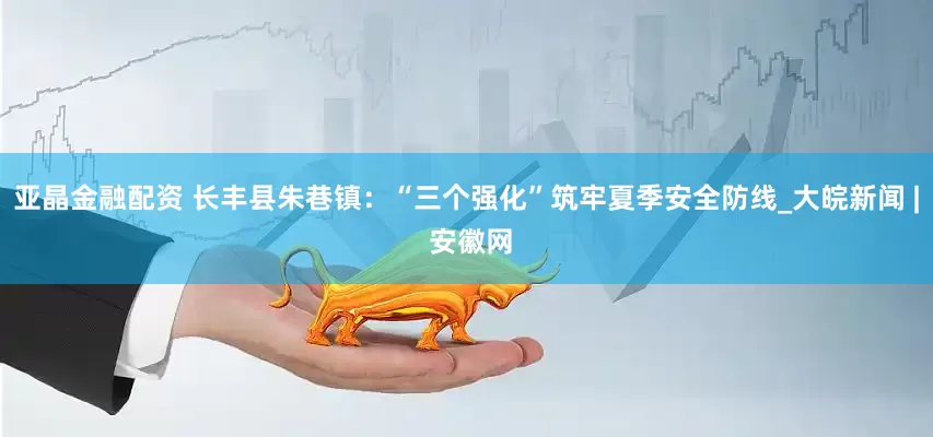 亚晶金融配资 长丰县朱巷镇：“三个强化”筑牢夏季安全防线_大皖新闻 | 安徽网