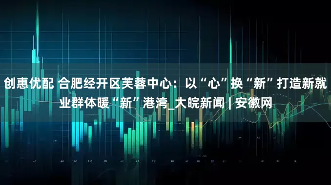 创惠优配 合肥经开区芙蓉中心：以“心”换“新”打造新就业群体暖“新”港湾_大皖新闻 | 安徽网