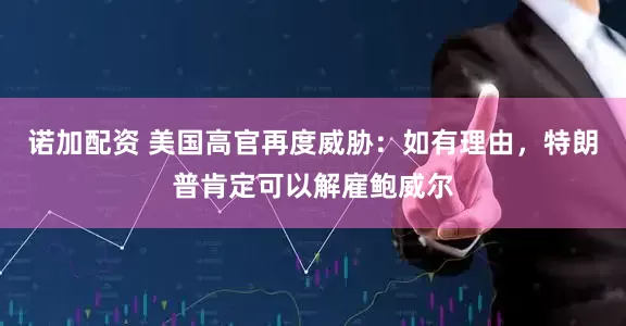 诺加配资 美国高官再度威胁：如有理由，特朗普肯定可以解雇鲍威尔