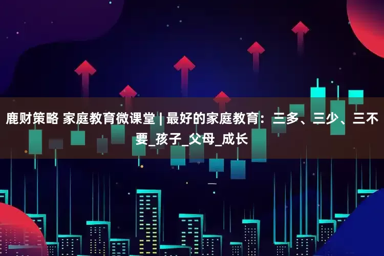 鹿财策略 家庭教育微课堂 | 最好的家庭教育：三多、三少、三不要_孩子_父母_成长