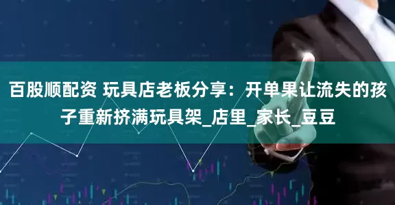 百股顺配资 玩具店老板分享：开单果让流失的孩子重新挤满玩具架_店里_家长_豆豆