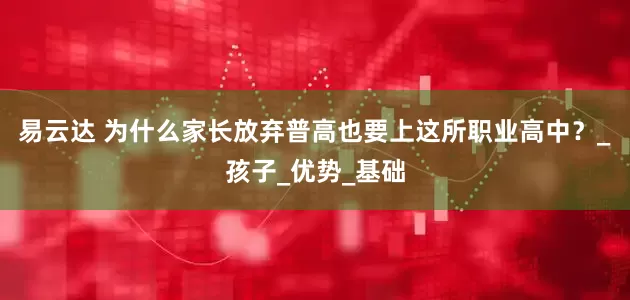 易云达 为什么家长放弃普高也要上这所职业高中？_孩子_优势_基础
