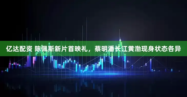 亿达配资 陈佩斯新片首映礼，蔡明潘长江黄渤现身状态各异