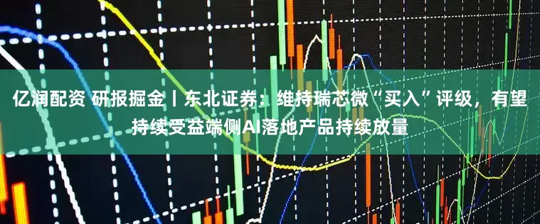 亿润配资 研报掘金丨东北证券：维持瑞芯微“买入”评级，有望持续受益端侧AI落地产品持续放量