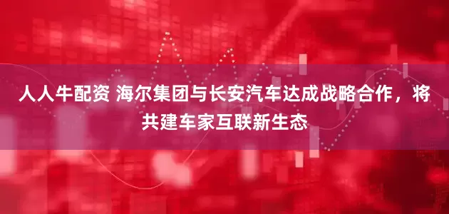 人人牛配资 海尔集团与长安汽车达成战略合作，将共建车家互联新生态