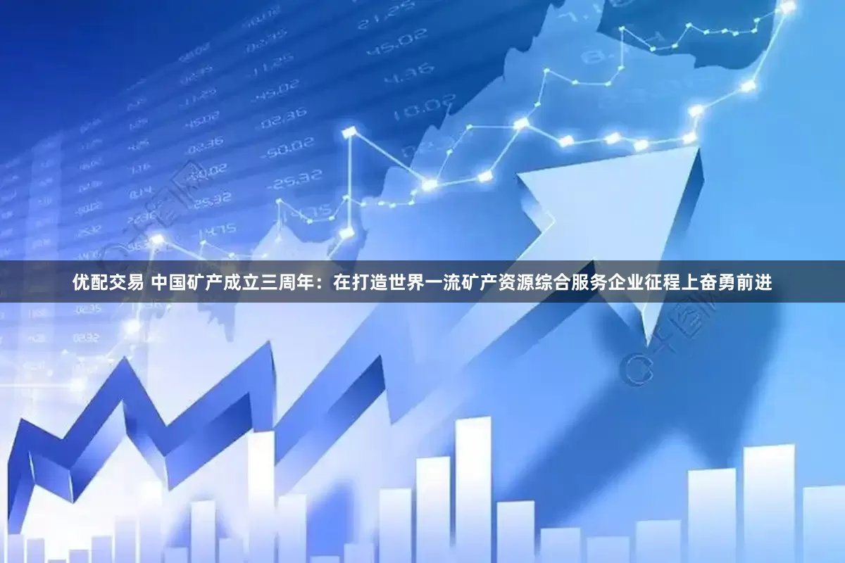 优配交易 中国矿产成立三周年：在打造世界一流矿产资源综合服务企业征程上奋勇前进