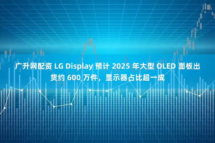 广升网配资 LG Display 预计 2025 年大型 OLED 面板出货约 600 万件，显示器占比超一成