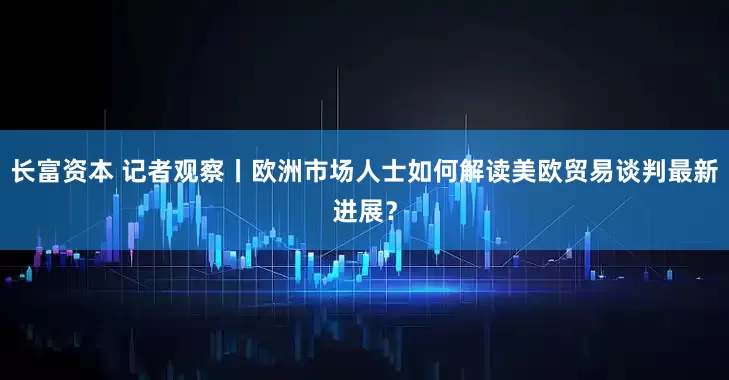 长富资本 记者观察丨欧洲市场人士如何解读美欧贸易谈判最新进展？