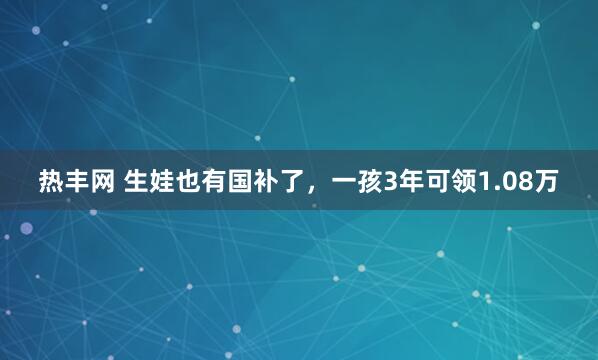 热丰网 生娃也有国补了，一孩3年可领1.08万
