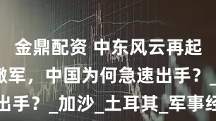 金鼎配资 中东风云再起！俄罗斯撤军，中国为何急速出手？_加沙_土耳其_军事经济学