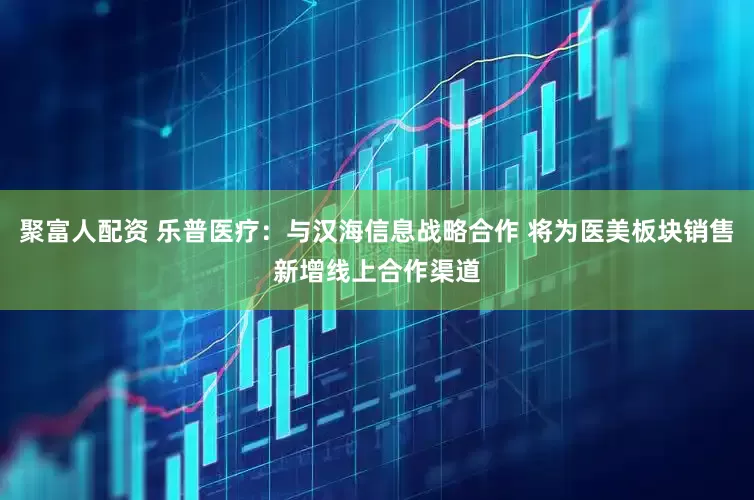 聚富人配资 乐普医疗：与汉海信息战略合作 将为医美板块销售新增线上合作渠道