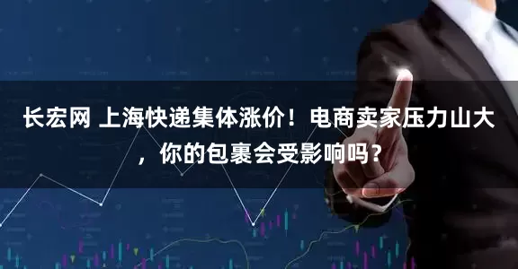 长宏网 上海快递集体涨价！电商卖家压力山大，你的包裹会受影响吗？