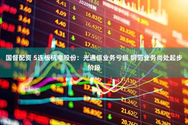 国督配资 5连板杭电股份：光通信业务亏损 铜箔业务尚处起步阶段