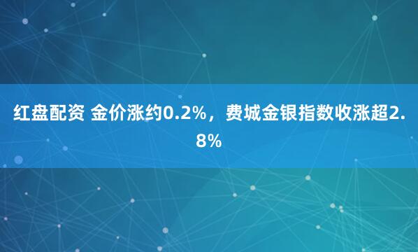红盘配资 金价涨约0.2%,费城金银指数收涨超2.8%