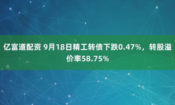 亿富道配资 9月18日精工转债下跌0.47%，转股溢价率58.75%