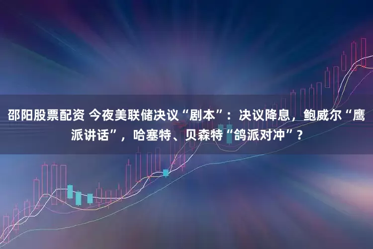 邵阳股票配资 今夜美联储决议“剧本”：决议降息，鲍威尔“鹰派讲话”，哈塞特、贝森特“鸽派对冲”？