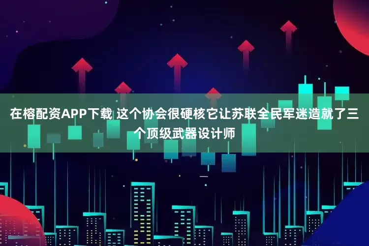 在榕配资APP下载 这个协会很硬核它让苏联全民军迷造就了三个顶级武器设计师