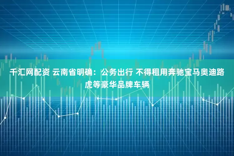 千汇网配资 云南省明确：公务出行 不得租用奔驰宝马奥迪路虎等豪华品牌车辆