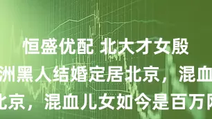 恒盛优配 北大才女殷杰：与非洲黑人结婚定居北京，混血儿女如今是百万网红
