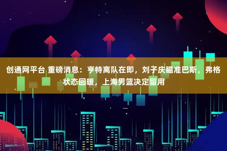 创通网平台 重磅消息：亨特离队在即，刘子庆瞄准巴斯，弗格状态回暖，上海男篮决定留用