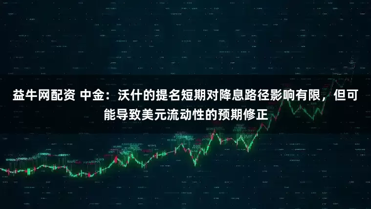 益牛网配资 中金：沃什的提名短期对降息路径影响有限，但可能导致美元流动性的预期修正