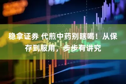 稳拿证券 代煎中药别瞎喝！从保存到服用，步步有讲究